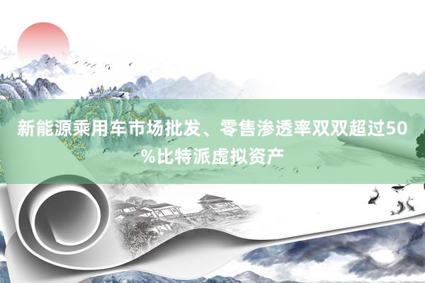 新能源乘用车市场批发、零售渗透率双双超过50%比特派虚拟资产